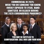 Lawyers | COMMERCIAL IN 2025: 
WERE YOU OR SOMEONE YOU KNOW, OVERLY EXPOSED TO LYSOL, HAND SANITIZER, OR BLEACH DURING THE 2020 CORONAVIRUS PANDEMIC? YOU MAY BE ENTITLED TO COMPENSATION. CALL OUR LAW FIRM NOW. | image tagged in lawyers | made w/ Imgflip meme maker