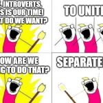 Introverts Unite! | OK, INTROVERTS, THIS IS OUR TIME!
WHAT DO WE WANT? TO UNITE! SEPARATELY! HOW ARE WE GOING TO DO THAT? | image tagged in when do we want it,introvert,coronavirus,stay at home | made w/ Imgflip meme maker