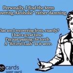 Ecard  | Personally, I find the term "Recovering Alcoholic" rather damning. What am I recovering from, exactly?
I had a great time. 
I'm just passing the torch.
 A "Retired Lush" as it were. | image tagged in ecard | made w/ Imgflip meme maker