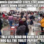 long lines at costco | WHEN GOVERMENT STAYS STAY HOME AND SHUTS DOWN EVERYTHING BUT COSTCO; "HEY YALL LETS HEAD ON OVER TO CSTOCO AND HOG ALL THE TOILET PAPER!!" "YEAH!" | image tagged in long lines at costco | made w/ Imgflip meme maker