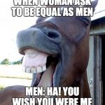 Funny Horse Face | WHEN WOMAN ASK TO BE EQUAL AS MEN; MEN: HA! YOU WISH YOU WERE ME | image tagged in funny horse face | made w/ Imgflip meme maker
