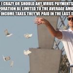 Wolf of Wall Street Money | AM I CRAZY OR SHOULD ANY VIRUS PAYMENTS TO A CORPORATION BE LIMITED TO THE AVERAGE AMOUNT OF FEDERAL INCOME TAXES THEY'VE PAID IN THE LAST 5 | image tagged in wolf of wall street money | made w/ Imgflip meme maker