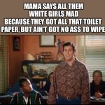 Waterboy | MAMA SAYS ALL THEM WHITE GIRLS MAD
BECAUSE THEY GOT ALL THAT TOILET 
PAPER, BUT AIN’T GOT NO ASS TO WIPE | image tagged in waterboy | made w/ Imgflip meme maker