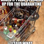 liquor cart | LIQUOR SHOP CLERK ASKED IF I WAS STOCKING UP FOR THE QUARANTINE; I SAID WHAT QUARANTINE?? | image tagged in liquor cart | made w/ Imgflip meme maker