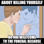 check yourself depressed guy pointing at himself mirror | STOP THINKING ABOUT KILLING YOURSELF; NO ONE WILL COME TO THE FUNERAL BECAUSE THEY'RE SOCIAL DISTANCING | image tagged in check yourself depressed guy pointing at himself mirror | made w/ Imgflip meme maker