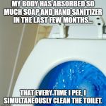 Sanitized for your protection | MY BODY HAS ABSORBED SO MUCH SOAP AND HAND SANITIZER IN THE LAST FEW MONTHS... THAT EVERY TIME I PEE, I SIMULTANEOUSLY CLEAN THE TOILET. | image tagged in soap,hand sanitizer,covid19,toilet | made w/ Imgflip meme maker