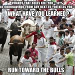 Dangerous activities | CHANCE THAT BULLS KILL YOU = .01%
CHANCE CORONAVIRUS FROM GUY NEXT TO YOU KILLS YOU = 2.5%; WHAT HAVE YOU LEARNED? RUN TOWARD THE BULLS | image tagged in dangerous activities | made w/ Imgflip meme maker