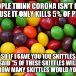 skittles | PEOPLE THINK CORONA ISN'T BAD BECAUSE IT ONLY KILLS 5% OF PEOPLE; SO IF I GAVE YOU 100 SKITTLES AND SAID "5 OF THESE SKITTLES WILL KILL YOU", HOW MANY SKITTLES WOULD YOU EAT? | image tagged in skittles | made w/ Imgflip meme maker