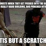 Tis but a scratch | PROTAGONISTS WHEN THEY GET PUSHED INTO THE GROUND, CRASHED INTO A REALLY HARD BUILDING, AND PUNCHED INTO OUTER SPACE. TIS BUT A SCRATCH | image tagged in tis but a scratch | made w/ Imgflip meme maker