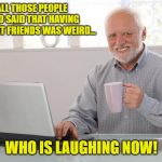 Old Man Using Computer | ALL THOSE PEOPLE WHO SAID THAT HAVING INTERNET FRIENDS WAS WEIRD... WHO IS LAUGHING NOW! | image tagged in old man using computer | made w/ Imgflip meme maker