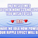 Ripple Effect | IN THESE TIMES
BE THE KINDNESS AND LOVE 
YOU WISH TO SEE. 11:11; YOU HAVE NO IDEA HOW POWERFUL
YOUR RIPPLE EFFECT WILL BE. | image tagged in ripple effect,love,politics,trump,america | made w/ Imgflip meme maker