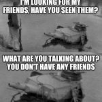 Three Panzer of the Lake doesn't mince words | I'M LOOKING FOR MY FRIENDS, HAVE YOU SEEN THEM? WHAT ARE YOU TALKING ABOUT? YOU DON'T HAVE ANY FRIENDS | image tagged in panzer of the deep,memes,friends,sassy | made w/ Imgflip meme maker