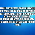 blank blue | “I WALK INTO EVERY ROOM AS MYSELF.
 I DON’T WALK IN ANY ROOM AS ANYONE ELSE. 
I’M NOT COWERING, I’M NOT SPEAKING SOFT, 
MY VOICE DOESN’T CHANGE - 
IT SOUNDS EXACTLY THE SAME WAY. 
I’M WALKING AS MYSELF AND PROUD”

~JAY Z | image tagged in blank blue | made w/ Imgflip meme maker