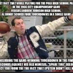 Al Bundy throwing | DON'T LET FACT THAT WHILE PLAYING FOR THE POLK HIGH SCHOOL PANTHERS
IN THE 1966 CITY CHAMPIONSHIP GAME 
VERSUS ANDREW JOHNSON HIGH SCHOOL, 
AL BUNDY SCORED FOUR TOUCHDOWNS IN A SINGLE GAME; INCLUDING THE GAME-WINNING TOUCHDOWN IN THE FINAL SECONDS AGAINST HIS OLD NEMESIS, "SPARE TIRE" DIXON, DISTRACT YOU FROM THE THE FACT THAT EPSTEIN DIDN'T KILL HIMSELF | image tagged in al bundy throwing | made w/ Imgflip meme maker