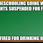 Old school chalk board | HOMESCHOOLING GOING WELL 
3 STUDENTS SUSPENDED FOR FIGHTING; TEACHER FIRED FOR DRINKING ON THE JOB | image tagged in old school chalk board | made w/ Imgflip meme maker