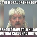 Joe Exotic | AND THE MORAL OF THE STORY IS; HE SHOULD HAVE TOLD HILLARY CLINTON THAT CAROL HAD DIRT ON HER | image tagged in joe exotic | made w/ Imgflip meme maker