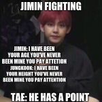 bts taehyung | JUNGKOOK AND JIMIN FIGHTING; JIMIN: I HAVE BEEN YOUR AGE YOU'VE NEVER BEEN MINE YOU PAY ATTETION; JUNGKOOK: I HAVE BEEN YOUR HEIGHT YOU'VE NEVER BEEN MINE YOU PAY ATTENTION; TAE: HE HAS A POINT | image tagged in bts taehyung | made w/ Imgflip meme maker