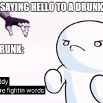 Thems are fightin words | SAYING HELLO TO A DRUNK; THE DRUNK: | image tagged in thems are fightin words | made w/ Imgflip meme maker