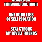 Bigass red blank template | CLOCKS GO FORWARD ONE HOUR; ONE HOUR LESS OF SELF ISOLATION; STAY STRONG MY LOVELY FRIENDS | image tagged in bigass red blank template | made w/ Imgflip meme maker