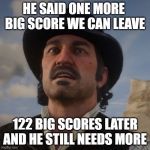 Dutch Red Dead Redemption 2 | HE SAID ONE MORE  BIG SCORE WE CAN LEAVE; 122 BIG SCORES LATER AND HE STILL NEEDS MORE | image tagged in dutch red dead redemption 2 | made w/ Imgflip meme maker