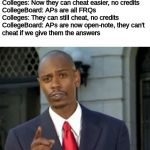 Modern Problems require modern solutions | CollegeBoard: APs are online now
Colleges: Now they can cheat easier, no credits
CollegeBoard: APs are all FRQs
Colleges: They can still cheat, no credits
CollegeBoard: APs are now open-note, they can't
cheat if we give them the answers | image tagged in modern problems require modern solutions | made w/ Imgflip meme maker