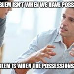 Man talking | THE PROBLEM ISN'T WHEN WE HAVE POSSESSIONS. THE PROBLEM IS WHEN THE POSSESSIONS HAVE US. | image tagged in man talking | made w/ Imgflip meme maker