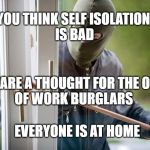 Coro burglars | YOU THINK SELF ISOLATION 
IS BAD; SPARE A THOUGHT FOR THE OUT
OF WORK BURGLARS; EVERYONE IS AT HOME | image tagged in burglar,coronavirus | made w/ Imgflip meme maker