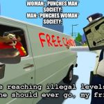 You are reaching illegal levels that no one should ever go | WOMAN: *PUNCHES MAN*
SOCIETY:
MAN: *PUNCHES WOMAN*
SOCIETY: | image tagged in you are reaching illegal levels that no one should ever go | made w/ Imgflip meme maker