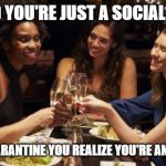 women drinking | YOU SAID YOU'RE JUST A SOCIAL DRINKER; NOW IN QUARANTINE YOU REALIZE YOU'RE AN ALCOHOLIC | image tagged in women drinking | made w/ Imgflip meme maker
