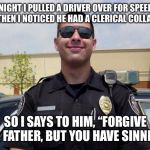 copper | ONE NIGHT I PULLED A DRIVER OVER FOR SPEEDING. AND THEN I NOTICED HE HAD A CLERICAL COLLAR ON. SO I SAYS TO HIM, “FORGIVE ME, FATHER, BUT YOU HAVE SINNED.” | image tagged in copper | made w/ Imgflip meme maker
