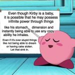 I'm baby | Even though Kirby is a baby,
it is possible that he may possess
infinite power through things; dimension and
to use any copy; like his stomach
instantly being able
ability he inhales. Even if it's over stupid things
like not being able to dream
or having cake stolen.
Let that sink in. | image tagged in kirby,funny,memes,kirby's lesson | made w/ Imgflip meme maker