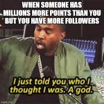 a god | WHEN SOMEONE HAS MILLIONS MORE POINTS THAN YOU BUT YOU HAVE MORE FOLLOWERS | image tagged in a god | made w/ Imgflip meme maker