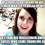 Creepy girl | MY CRIPPLED BOYFRIEND ON HIS WHEELCHAIR WANTED TO BREAK UP WITH ME; SO I TOOK HIS WHEELCHAIR AWAY, AND GUESS WHO CAME CRAWLING BACK! | image tagged in creepy girl | made w/ Imgflip meme maker
