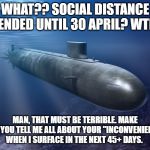 submarine | WHAT?? SOCIAL DISTANCE EXTENDED UNTIL 30 APRIL? WTH?? MAN, THAT MUST BE TERRIBLE. MAKE SURE YOU TELL ME ALL ABOUT YOUR "INCONVENIENCES" WHEN I SURFACE IN THE NEXT 45+ DAYS. | image tagged in submarine | made w/ Imgflip meme maker