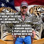 tiger king | TIGER KING HAS FOREVER ALTERED MY VIEW OF THE ENTIRE HUMAN RACE. I NO LONGER TRUST THE FOLLOWING PEOPLE . . . 1. CAROL BASKINS
2. NEWBORN BABIES
3. PEOPLE WHO BLINK
4. ANYONE WITH SKIN
5. YOU | image tagged in tiger king | made w/ Imgflip meme maker