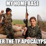 Female Kurdish fighters against ISIS | MY HOME BASE; AFTER THE TP APOCALYPSE IN | image tagged in female kurdish fighters against isis | made w/ Imgflip meme maker