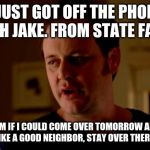 Jake from state farm | I JUST GOT OFF THE PHONE WITH JAKE. FROM STATE FARM. I AKSED HIM IF I COULD COME OVER TOMORROW AND HE SAID
"LIKE A GOOD NEIGHBOR, STAY OVER THERE!" | image tagged in jake from state farm | made w/ Imgflip meme maker