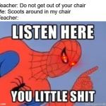 NOW LISTEN HERE YOU LITTLE SHIT | Teacher: Do not get out of your chair             
Me: Scoots around in my chair                       
Teacher: | image tagged in now listen here you little shit | made w/ Imgflip meme maker