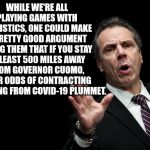 Gov Cuomo | WHILE WE'RE ALL PLAYING GAMES WITH STATISTICS, ONE COULD MAKE A PRETTY GOOD ARGUMENT USING THEM THAT IF YOU STAY AT LEAST 500 MILES AWAY FROM GOVERNOR CUOMO, YOUR ODDS OF CONTRACTING AND DYING FROM COVID-19 PLUMMET. | image tagged in gov cuomo | made w/ Imgflip meme maker