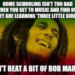 Bob Marley | HOME SCHOOLING ISN'T TOO BAD WHEN YOU GET TO MUSIC AND FIND OUT THEY ARE LEARNING 'THREE LITTLE BIRDS'. CAN'T BEAT A BIT OF BOB MARLEY. | image tagged in bob marley | made w/ Imgflip meme maker