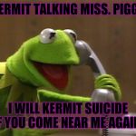 calling kermit | ( KERMIT TALKING MISS. PIGGY ); I WILL KERMIT SUICIDE IF YOU COME NEAR ME AGAIN. | image tagged in calling kermit | made w/ Imgflip meme maker