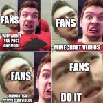 Markiplier Stalker | FANS; FANS; WHY WON'T YOU POST ANY MORE; MINECRAFT VIDEOS; FANS; FANS; DO IT; SUBNAUTICA BELOW ZERO VIDEOS | image tagged in markiplier stalker | made w/ Imgflip meme maker