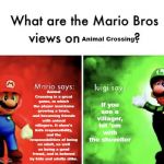 What are the Mario Bros views on | Animal Crossing; Animal Crossing is a great game, in which the player maintains growing a town, and becoming friends with animal villagers. It show's kids responsibility, and the responsibilities of being an adult, as well as being a good friend, and is beloved by kids and adults alike. If you see a villager, hit 'em with the shoveller | image tagged in what are the mario bros views on | made w/ Imgflip meme maker