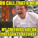 gordon ramsay meme | YOU CALL THAT A MEME; MY CHEERIOS ARE ON ANTIDEPRESSANTS BECAUSE OF YOU | image tagged in gordon ramsay meme,memes,funny,funny memes,cheerios,lmao | made w/ Imgflip meme maker