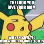 Confused pikachu | THE LOOK YOU GIVE YOUR MOM; WHEN SHE GIVES YOU MORE WORK THAN YOUR TEACHERS | image tagged in confused pikachu | made w/ Imgflip meme maker