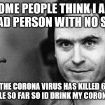 ted bundy greeting | SOME PEOPLE THINK I AM A BAD PERSON WITH NO SOLE; BUT THE CORONA VIRUS HAS KILLED 6,000 PLUS PEOPLE SO FAR SO ID DRINK MY CORONA TO THAT | image tagged in ted bundy greeting | made w/ Imgflip meme maker