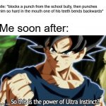 I Discovered Ultra Instinct First. Deal With It. | Me: *blocks a punch from the school bully, then punches him so hard in the mouth one of his teeth bends backwards*; Me soon after: | image tagged in ultra instinct,memes,school meme,me vs the school bully,dragon ball super,ultra instinct goku | made w/ Imgflip meme maker