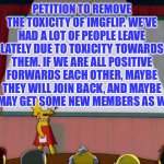 Let’s remove the toxicity and fix imgflip! | PETITION TO REMOVE THE TOXICITY OF IMGFLIP. WE’VE HAD A LOT OF PEOPLE LEAVE LATELY DUE TO TOXICITY TOWARDS THEM. IF WE ARE ALL POSITIVE FORWARDS EACH OTHER, MAYBE THEY WILL JOIN BACK, AND MAYBE WE MAY GET SOME NEW MEMBERS AS WELL. | image tagged in petition to,memes,imgflip,imgflip users | made w/ Imgflip meme maker