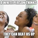 black people laughing | A WHITE PERSON THINKS; THEY CAN BEAT US UP | image tagged in black people laughing | made w/ Imgflip meme maker