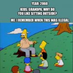 Simpsons grandpa with kids | YEAR: 2060; KIDS: GRANDPA, WHY DO YOU LIKE SITTING OUTSIDE? ME: I REMEMBER WHEN THIS WAS ILLEGAL. | image tagged in simpsons grandpa with kids,2020,coronavirus,covid-19,illegal,remember | made w/ Imgflip meme maker